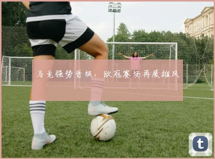 马竞强势晋级，欧冠赛场再展雄风