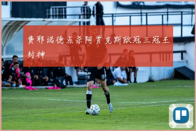 费耶诺德点杀阿贾克斯欧冠三冠王封神