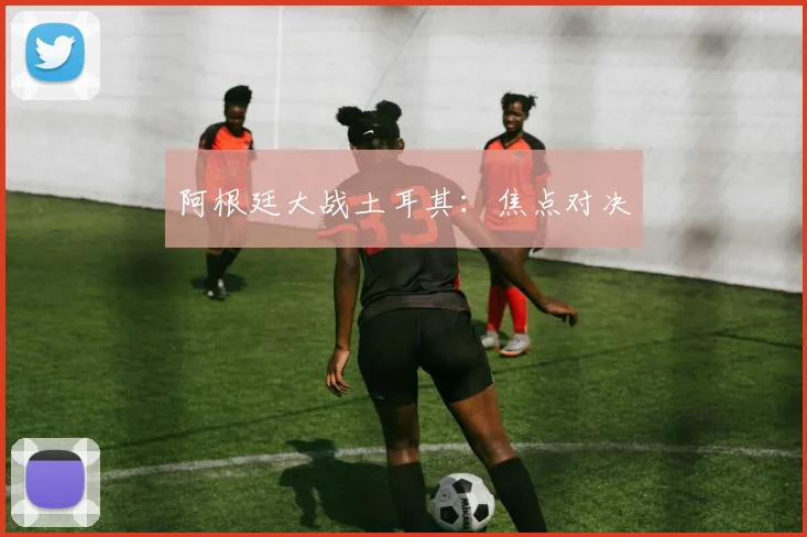阿根廷大战土耳其：焦点对决