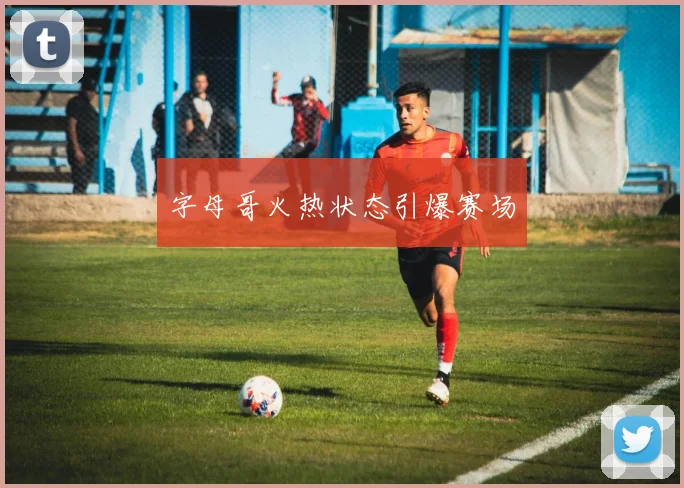 字母哥火热状态引爆赛场