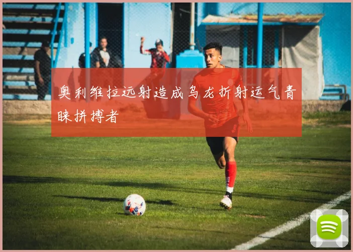 奥利维拉远射造成乌龙折射运气青睐拼搏者