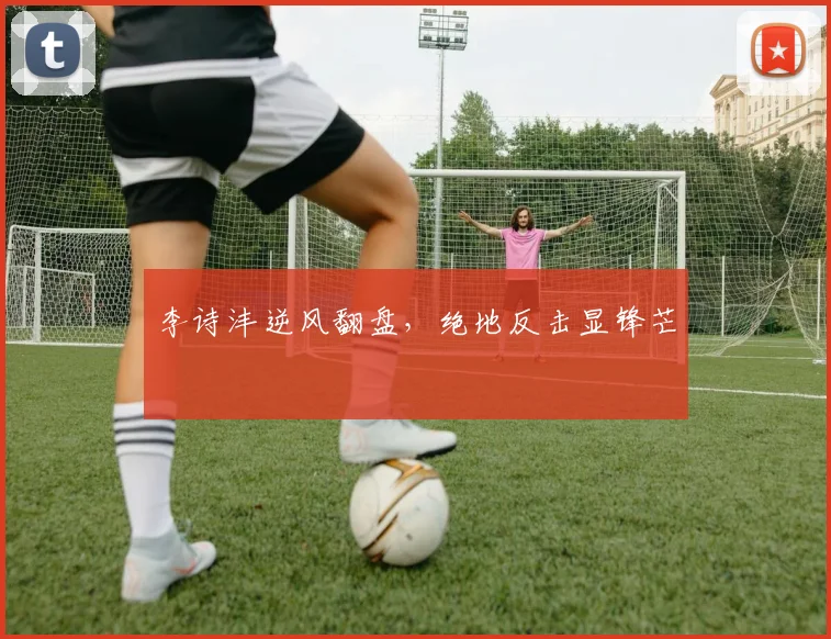 李诗沣逆风翻盘，绝地反击显锋芒