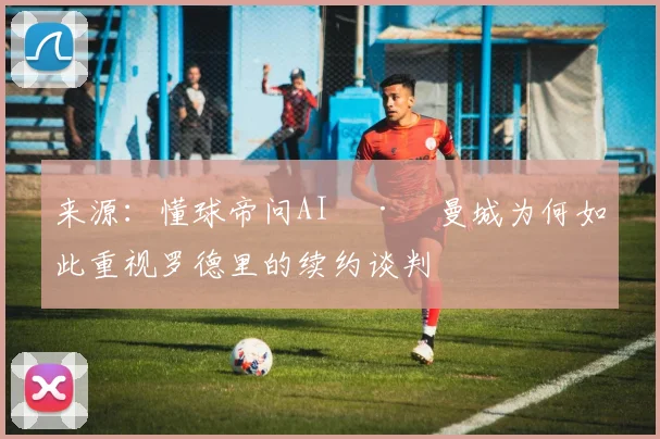 来源：懂球帝问AI · 曼城为何如此重视罗德里的续约谈判