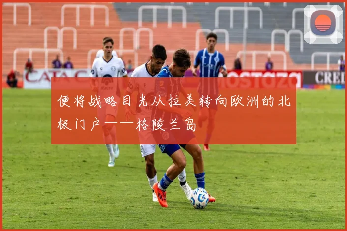 便将战略目光从拉美转向欧洲的北极门户——格陵兰岛