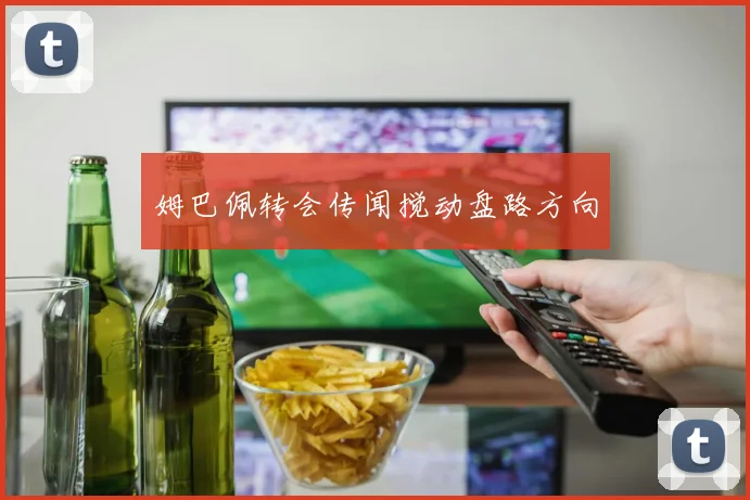 姆巴佩转会传闻搅动盘路方向