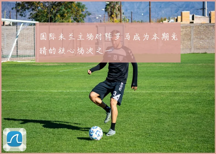 国际米兰主场对阵罗马成为本期竞猜的核心场次之一