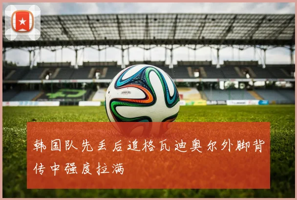 韩国队先丢后追格瓦迪奥尔外脚背传中强度拉满