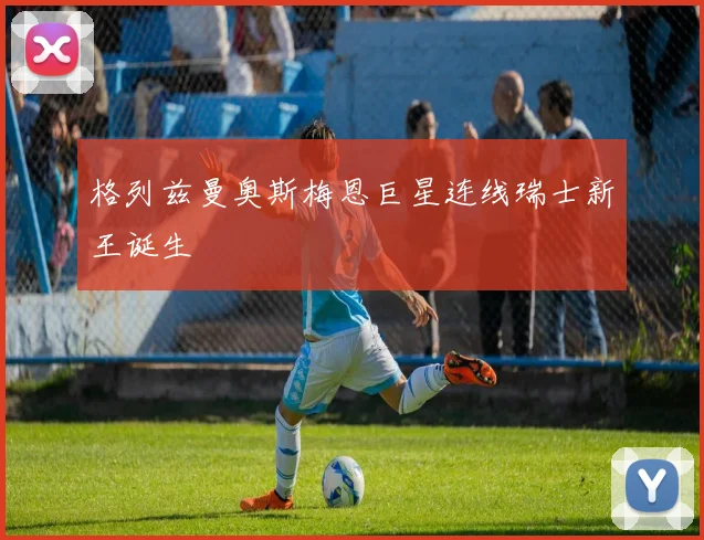 格列兹曼奥斯梅恩巨星连线瑞士新王诞生 · 用户常问