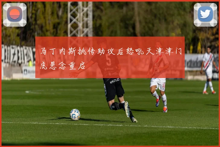 关于「马丁内斯挑传助攻后怒吼天津津门虎悬念重启」