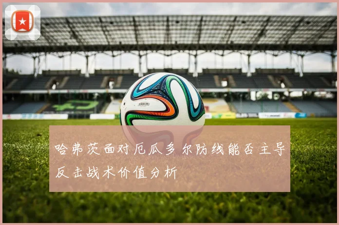 哈弗茨面对厄瓜多尔防线能否主导反击战术价值分析