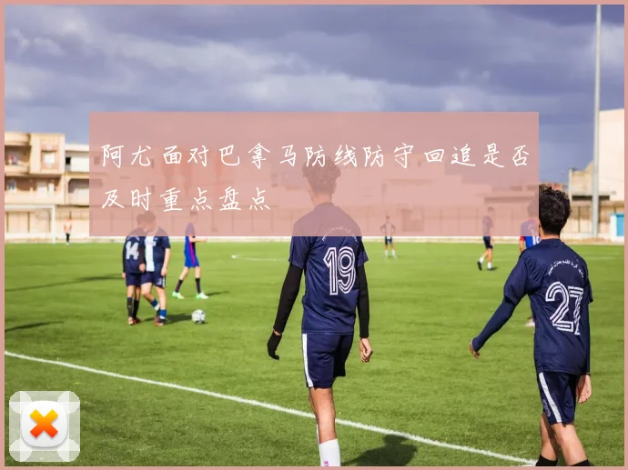 阿尤面对巴拿马防线防守回追是否及时重点盘点