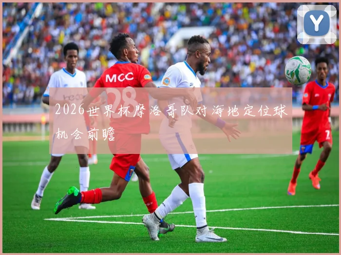 2026世界杯摩洛哥队对海地定位球机会前瞻