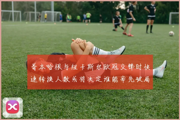 哥本哈根与纽卡斯尔欧冠交锋时快速转换人数或将决定谁能率先破局