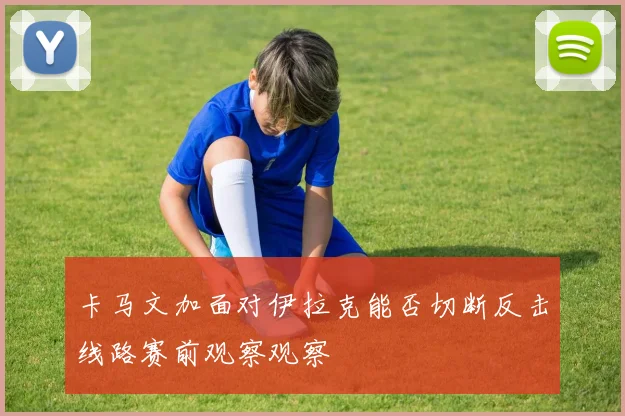 卡马文加面对伊拉克能否切断反击线路赛前观察观察