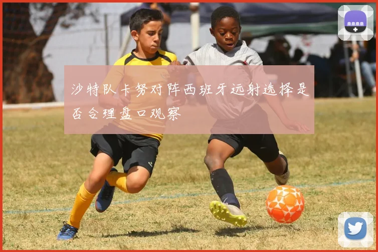 沙特队卡努对阵西班牙远射选择是否合理盘口观察