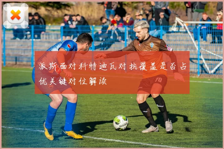 派斯面对科特迪瓦对抗覆盖是否占优关键对位解读