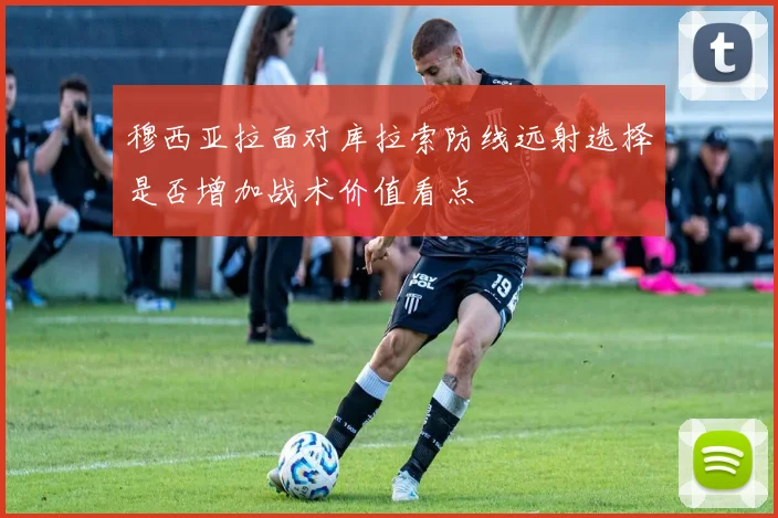 穆西亚拉面对库拉索防线远射选择是否增加战术价值看点