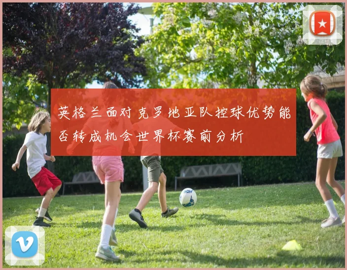 英格兰面对克罗地亚队控球优势能否转成机会世界杯赛前分析