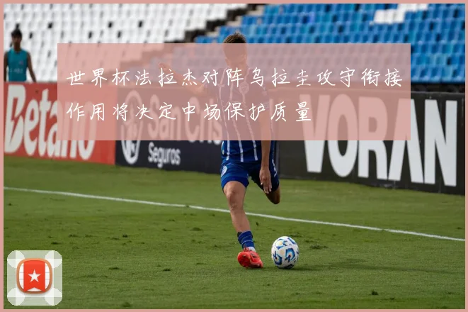 世界杯法拉杰对阵乌拉圭攻守衔接作用将决定中场保护质量