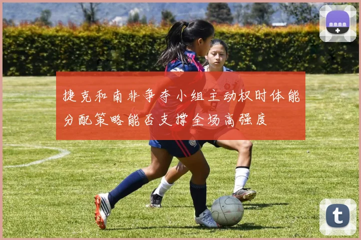 捷克和南非争夺小组主动权时体能分配策略能否支撑全场高强度