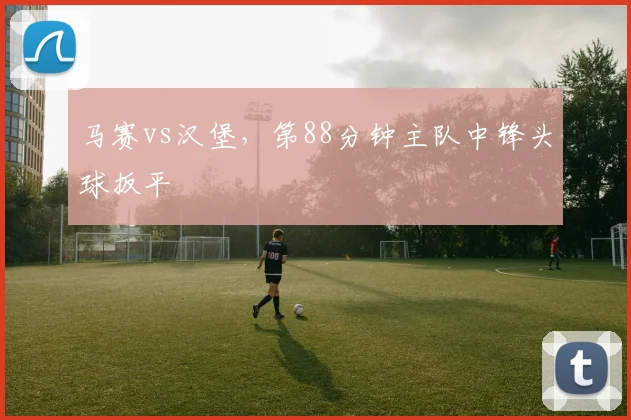 马赛vs汉堡，第88分钟主队中锋头球扳平
