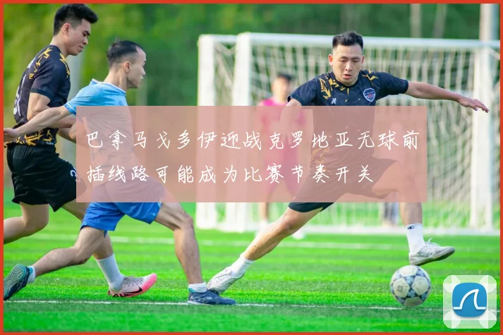 巴拿马戈多伊迎战克罗地亚无球前插线路可能成为比赛节奏开关